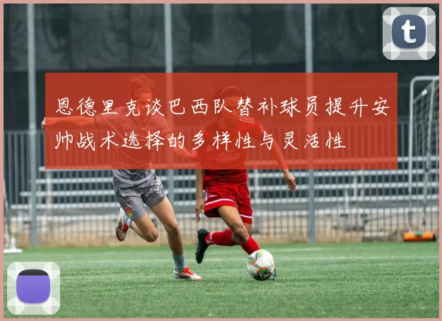 恩德里克谈巴西队替补球员提升安帅战术选择的多样性与灵活性