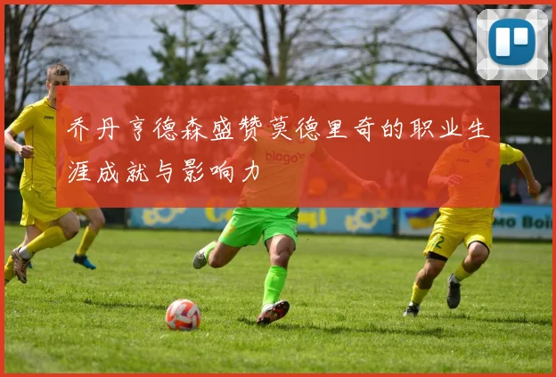 乔丹亨德森盛赞莫德里奇的职业生涯成就与影响力