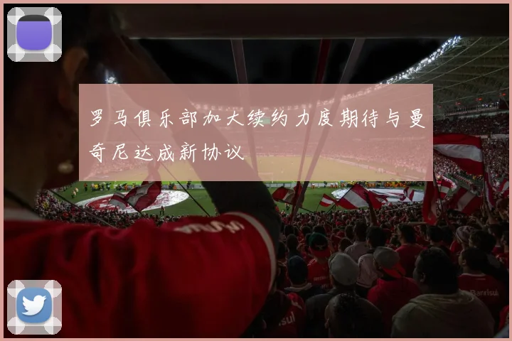 罗马俱乐部加大续约力度期待与曼奇尼达成新协议