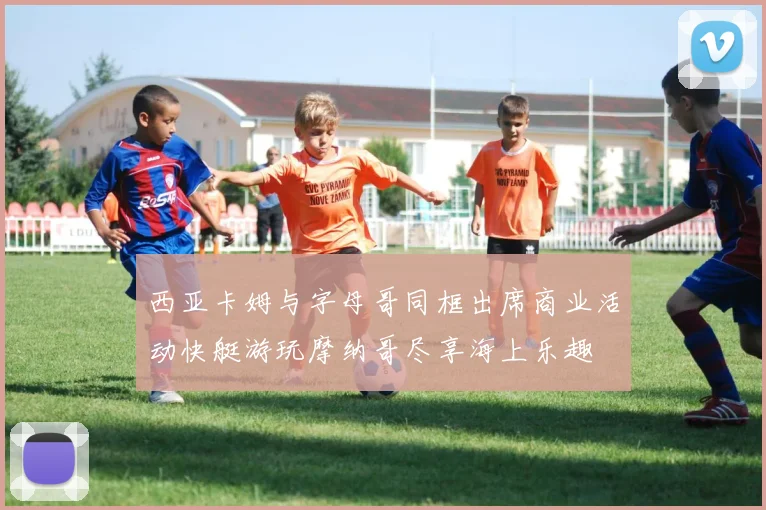 西亚卡姆与字母哥同框出席商业活动快艇游玩摩纳哥尽享海上乐趣