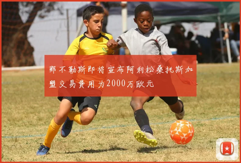 那不勒斯即将宣布阿利松桑托斯加盟交易费用为2000万欧元