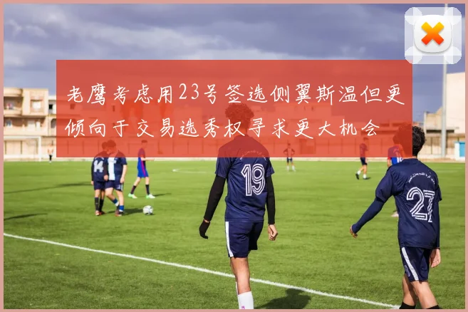 老鹰考虑用23号签选侧翼斯温但更倾向于交易选秀权寻求更大机会