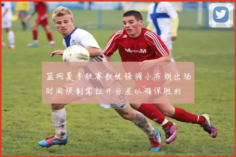 篮网夏季联赛教练强调小布朗出场时间限制需拉开分差以确保胜利