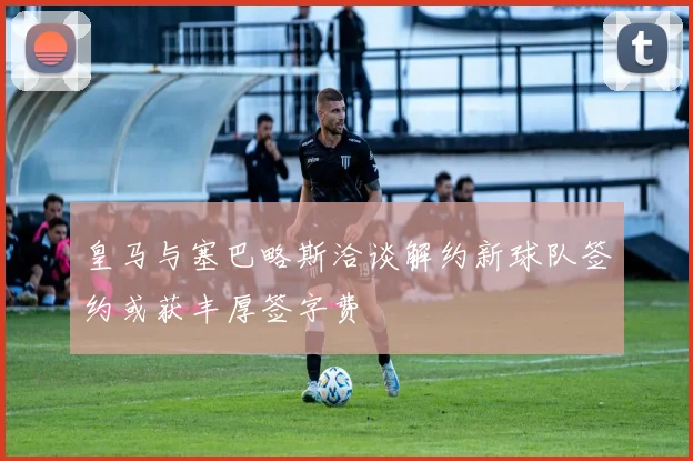 皇马与塞巴略斯洽谈解约新球队签约或获丰厚签字费