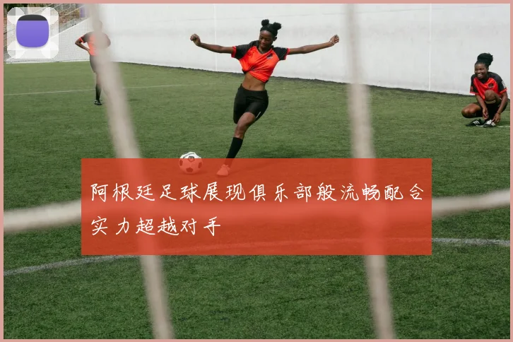 阿根廷足球展现俱乐部般流畅配合实力超越对手