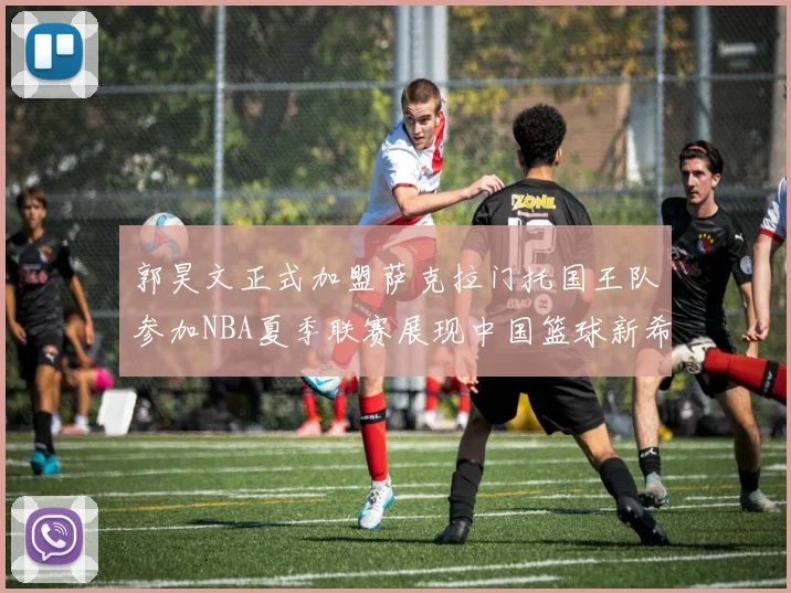 郭昊文正式加盟萨克拉门托国王队参加NBA夏季联赛展现中国篮球新希望
