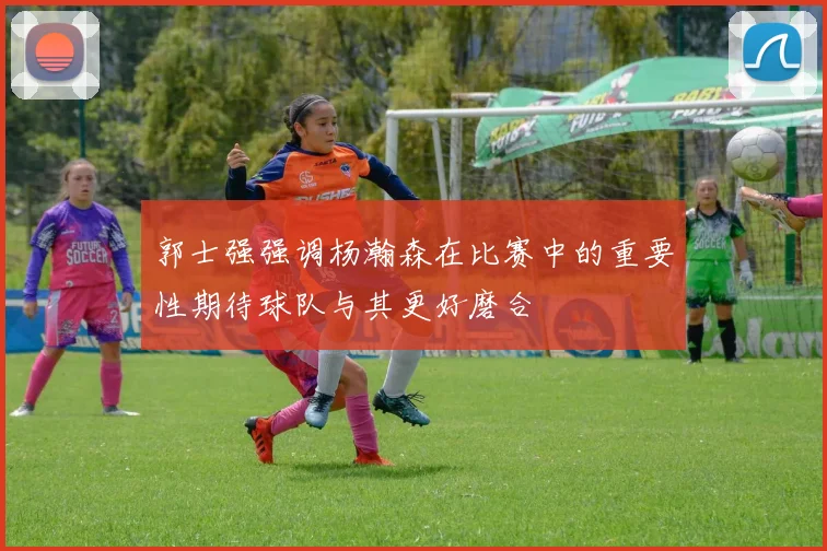 郭士强强调杨瀚森在比赛中的重要性期待球队与其更好磨合