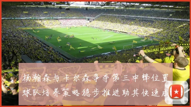 杨瀚森与卡尔森争夺第三中锋位置球队培养策略稳步推进助其快速成长