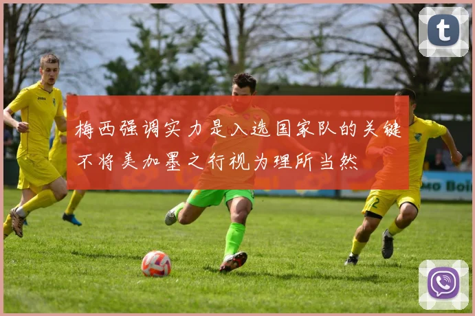 梅西强调实力是入选国家队的关键不将美加墨之行视为理所当然