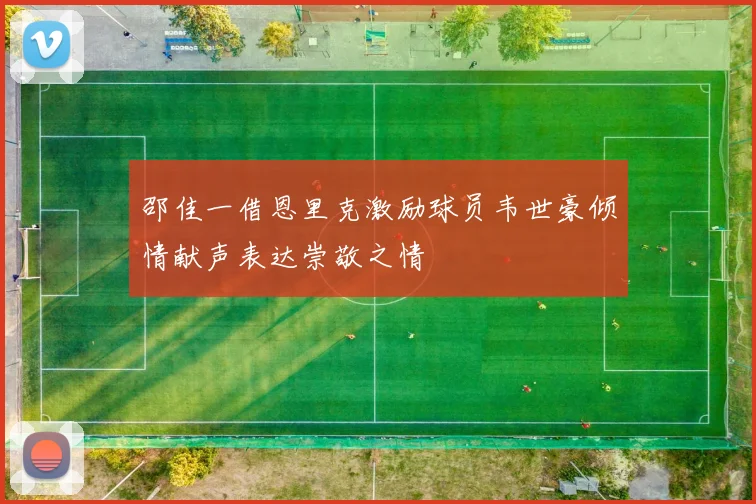 邵佳一借恩里克激励球员韦世豪倾情献声表达崇敬之情