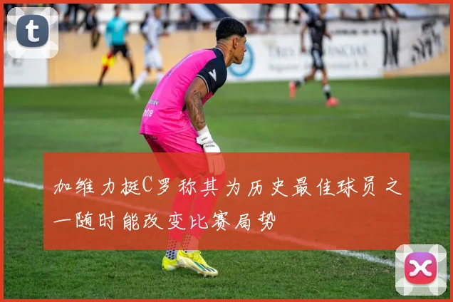 加维力挺C罗称其为历史最佳球员之一随时能改变比赛局势