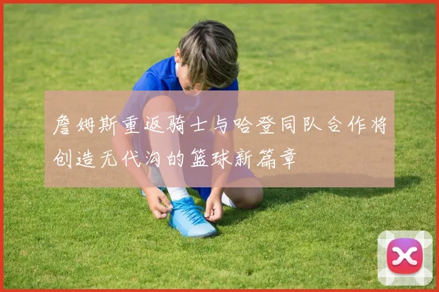 詹姆斯重返骑士与哈登同队合作将创造无代沟的篮球新篇章