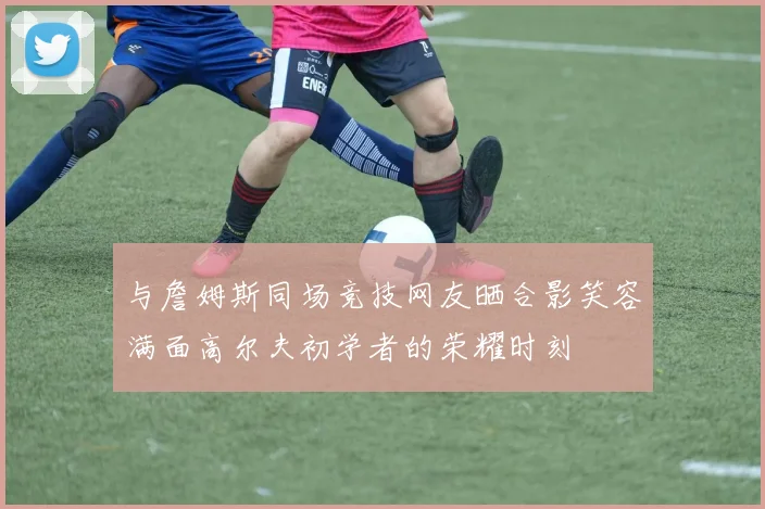 与詹姆斯同场竞技网友晒合影笑容满面高尔夫初学者的荣耀时刻