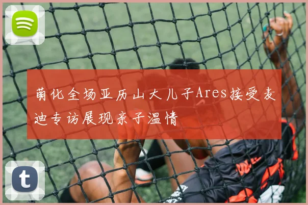 萌化全场亚历山大儿子Ares接受麦迪专访展现亲子温情