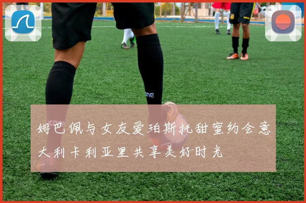 姆巴佩与女友爱珀斯托甜蜜约会意大利卡利亚里共享美好时光