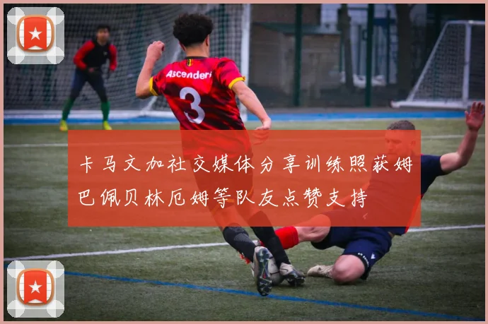 卡马文加社交媒体分享训练照获姆巴佩贝林厄姆等队友点赞支持