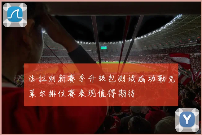 法拉利新赛季升级包测试成功勒克莱尔排位赛表现值得期待